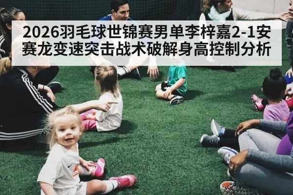 2026羽毛球世锦赛男单李梓嘉2-1安赛龙变速突击战术破解身高控制分析