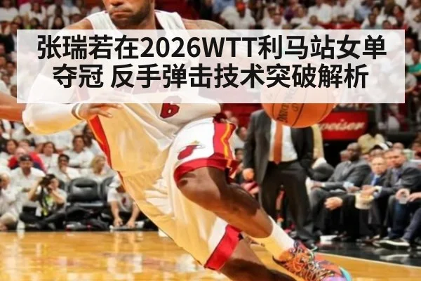 张瑞若在2026WTT利马站女单夺冠 反手弹击技术突破解析